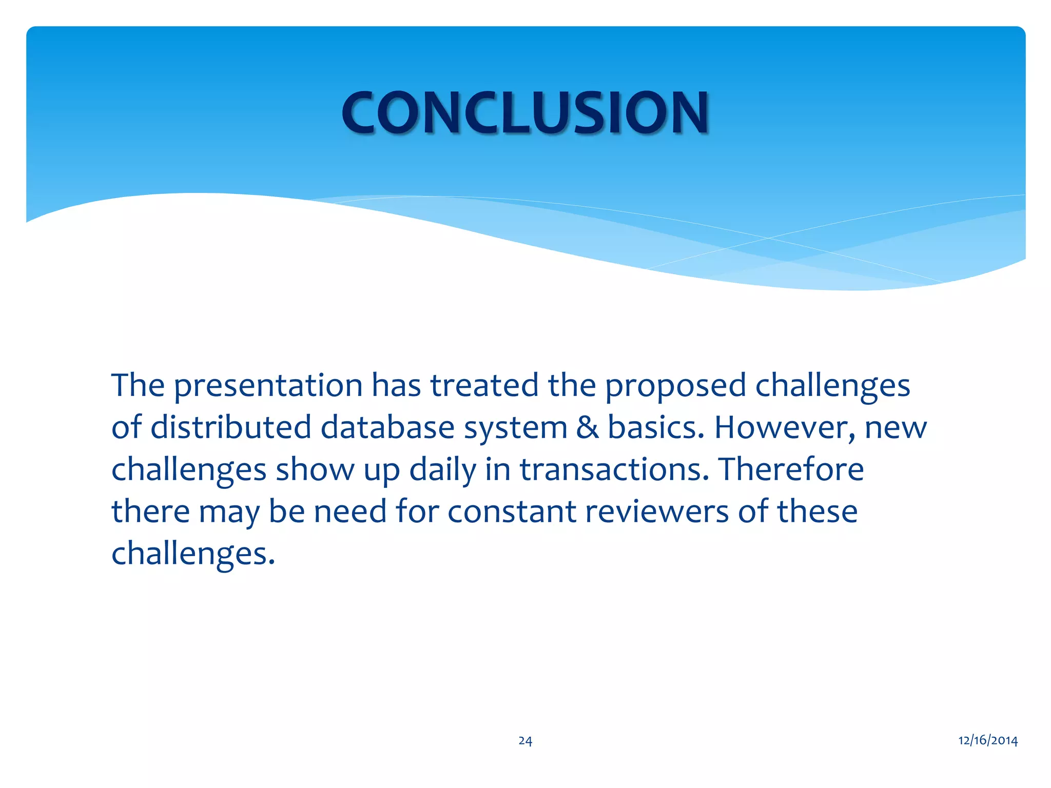 The presentation has treated the proposed challenges
of distributed database system & basics. However, new
challenges show up daily in transactions. Therefore
there may be need for constant reviewers of these
challenges.
12/16/201424
CONCLUSION
 