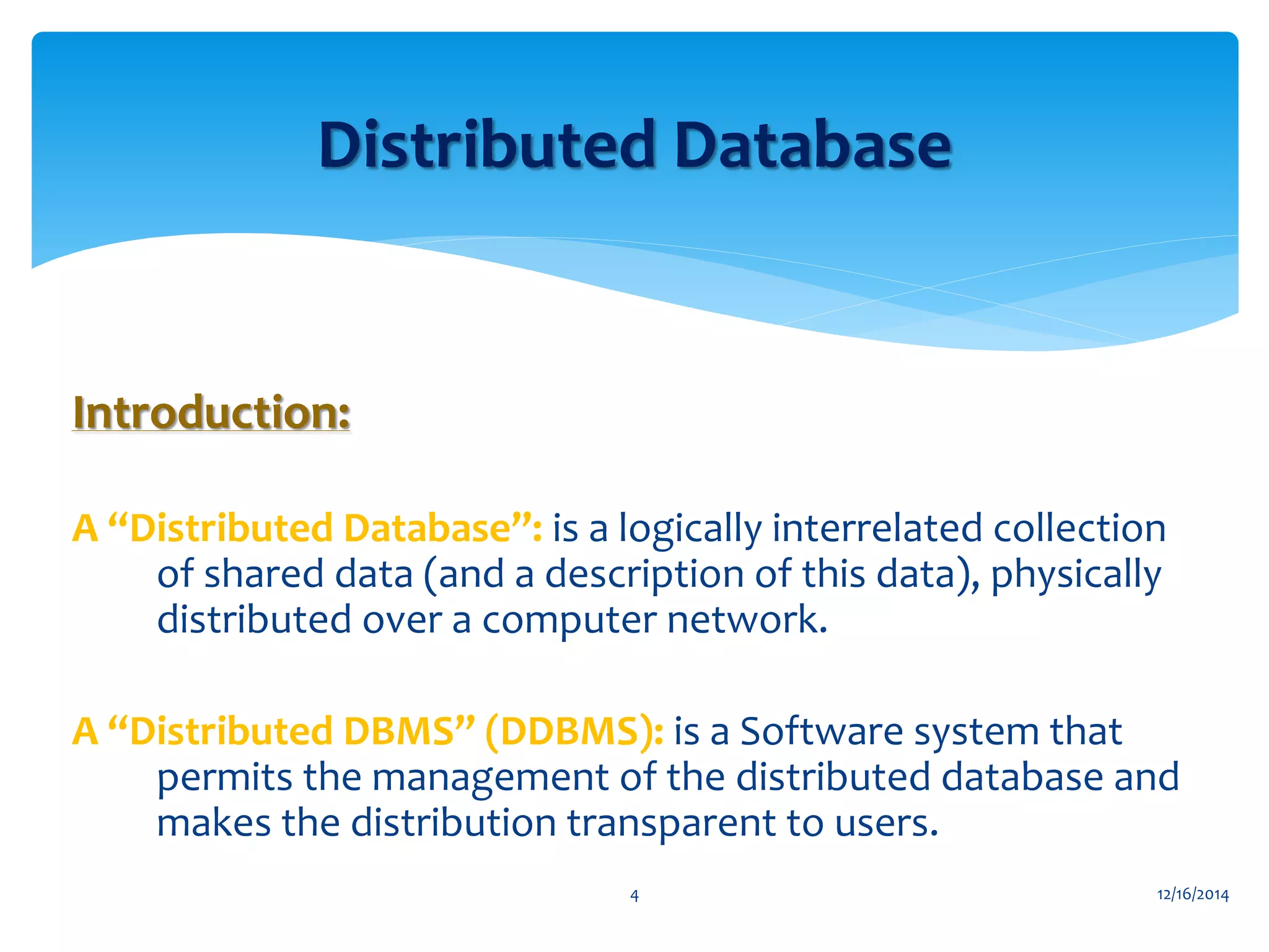 Introduction:
A “Distributed Database”: is a logically interrelated collection
of shared data (and a description of this data), physically
distributed over a computer network.
A “Distributed DBMS” (DDBMS): is a Software system that
permits the management of the distributed database and
makes the distribution transparent to users.
Distributed Database
12/16/20144
 