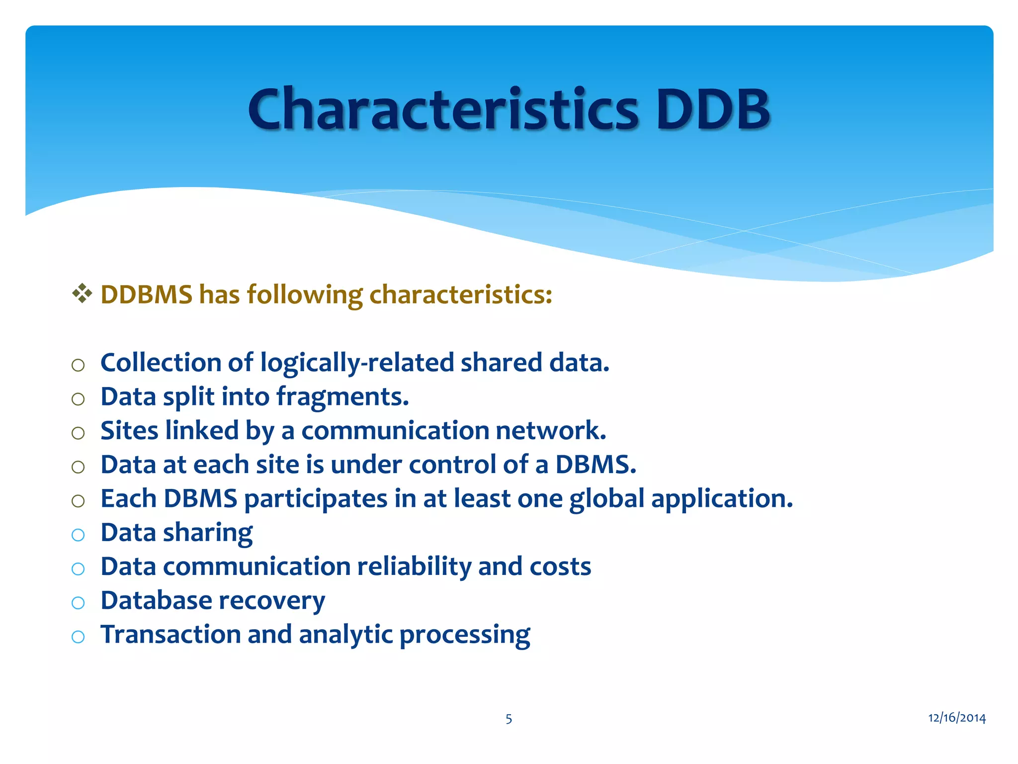  DDBMS has following characteristics:
o Collection of logically-related shared data.
o Data split into fragments.
o Sites linked by a communication network.
o Data at each site is under control of a DBMS.
o Each DBMS participates in at least one global application.
o Data sharing
o Data communication reliability and costs
o Database recovery
o Transaction and analytic processing
12/16/20145
Characteristics DDB
 