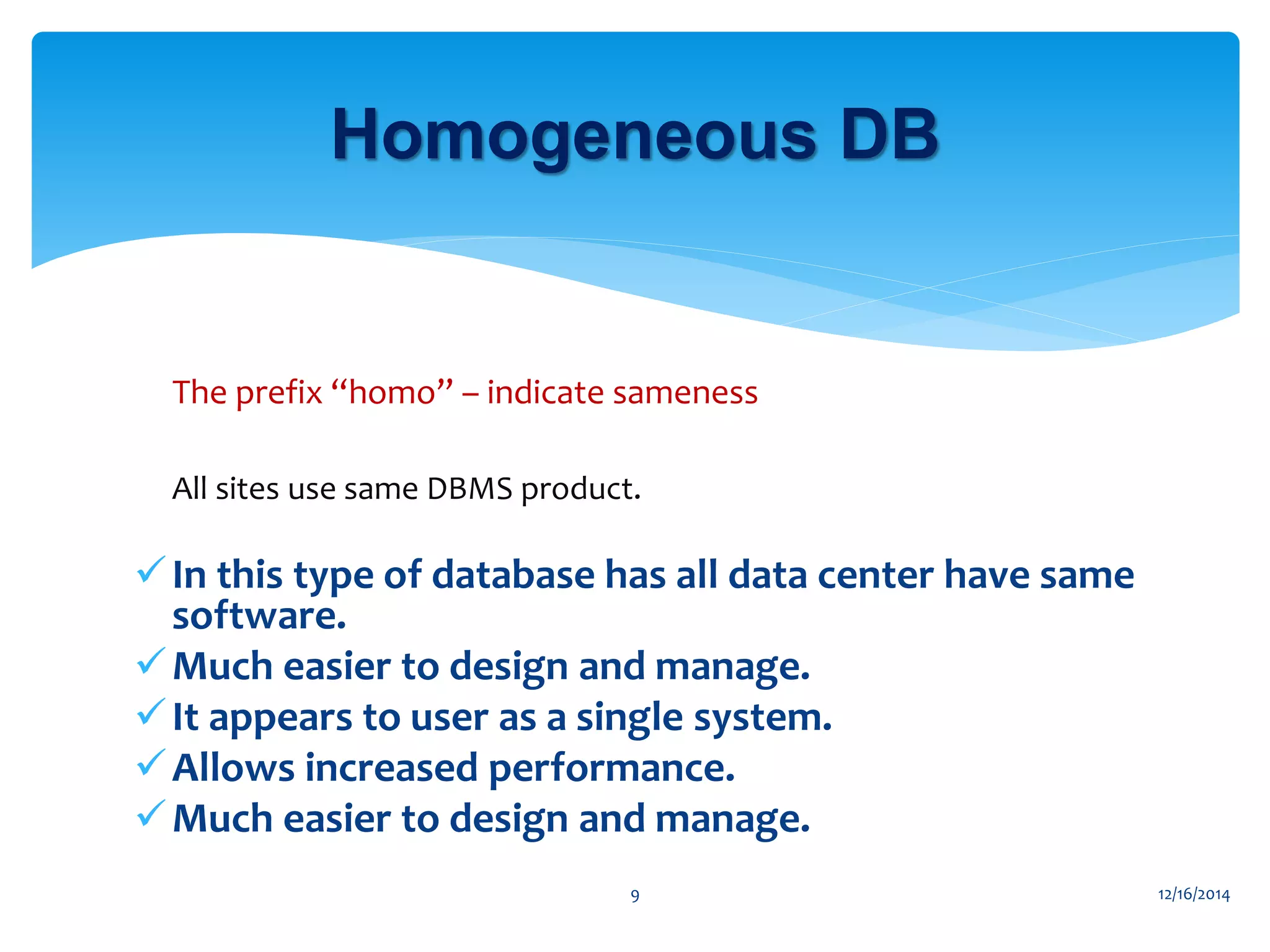 The prefix “homo” – indicate sameness
 All sites use same DBMS product.
•
In this type of database has all data center have same
software.
Much easier to design and manage.
It appears to user as a single system.
Allows increased performance.
Much easier to design and manage.
12/16/20149
Homogeneous DB
 