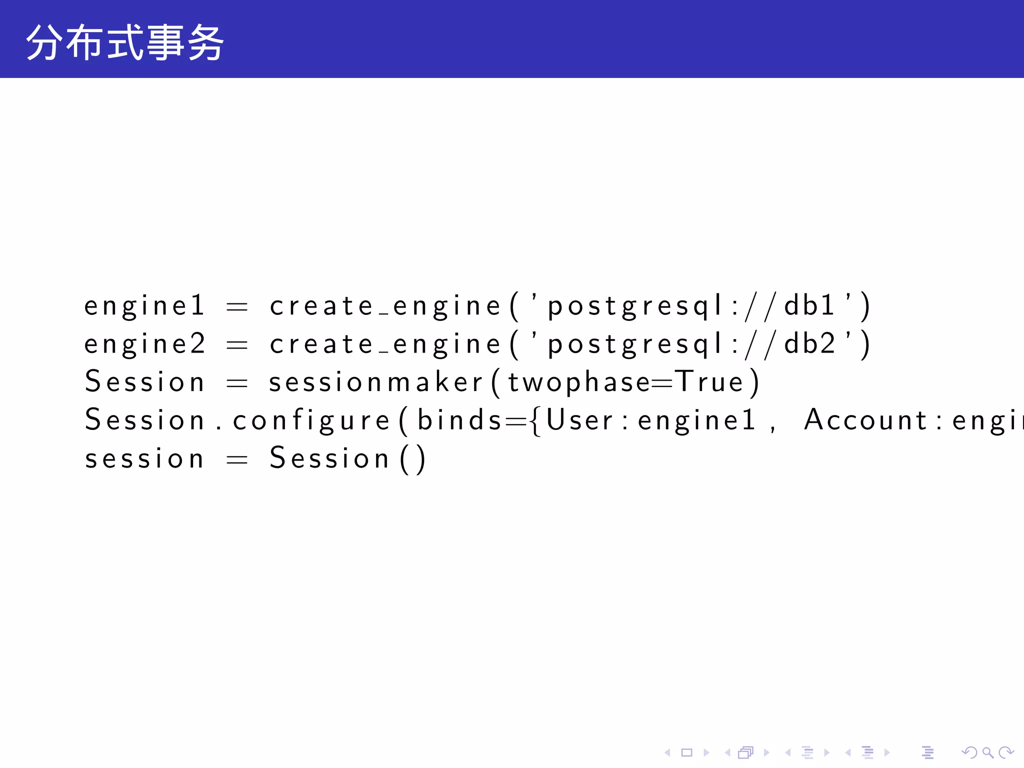 分布式事务




 e n g i n e 1 = c r e a t e e n g i n e ( ’ p o s t g r e s q l : / / db1 ’ )
 e n g i n e 2 = c r e a t e e n g i n e ( ’ p o s t g r e s q l : / / db2 ’ )
 S e s s i o n = s e s s i o n m a k e r ( t w o p h a s e=True )
 S e s s i o n . c o n f i g u r e ( b i n d s ={U s e r : e n g i n e 1 , Account : e n g i n
 session = Session ()




                                                         .    .     .     .     .     .
 