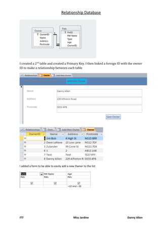 Relationship Database
I created a 2nd
table and created a Primary Key. I then linked a foreign ID with the owner
ID to make a relationship between each table
I added a form to be able to easily add a new Owner to the list
IT7 Miss Jardine Danny Allen
 