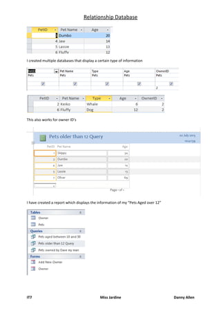 Relationship Database
I created multiple databases that display a certain type of information
This also works for owner ID’s
I have created a report which displays the information of my “Pets Aged over 12”
IT7 Miss Jardine Danny Allen
 