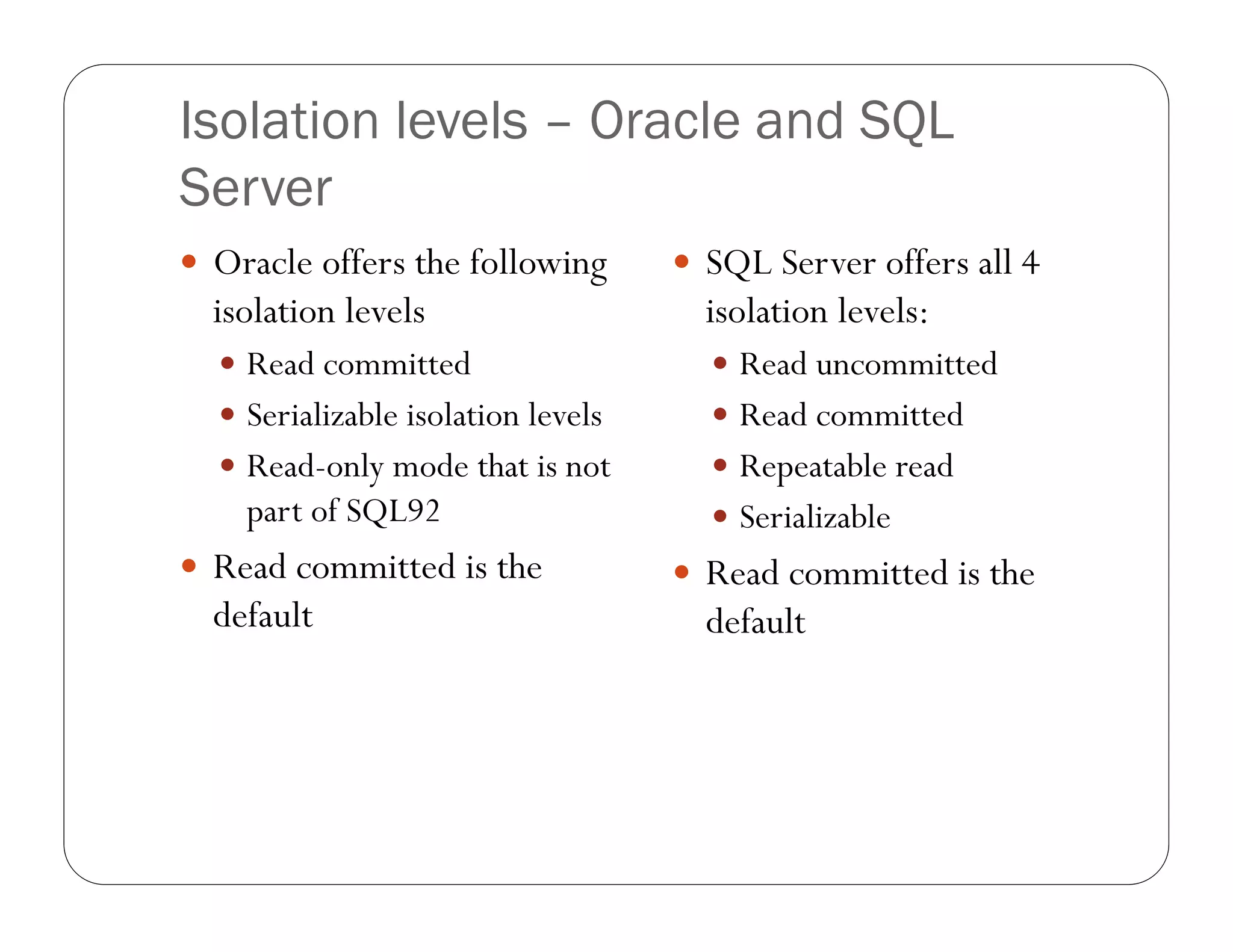 Isolation levels – Oracle and SQL
Server
 Oracle offers the following        SQL Server offers all 4
  isolation levels                    isolation levels:
   Read committed                     Read uncommitted
   Serializable isolation levels      Read committed
   Read-only mode that is not         Repeatable read
    part of SQL92                      Serializable
 Read committed is the              Read committed is the
  default                             default
 