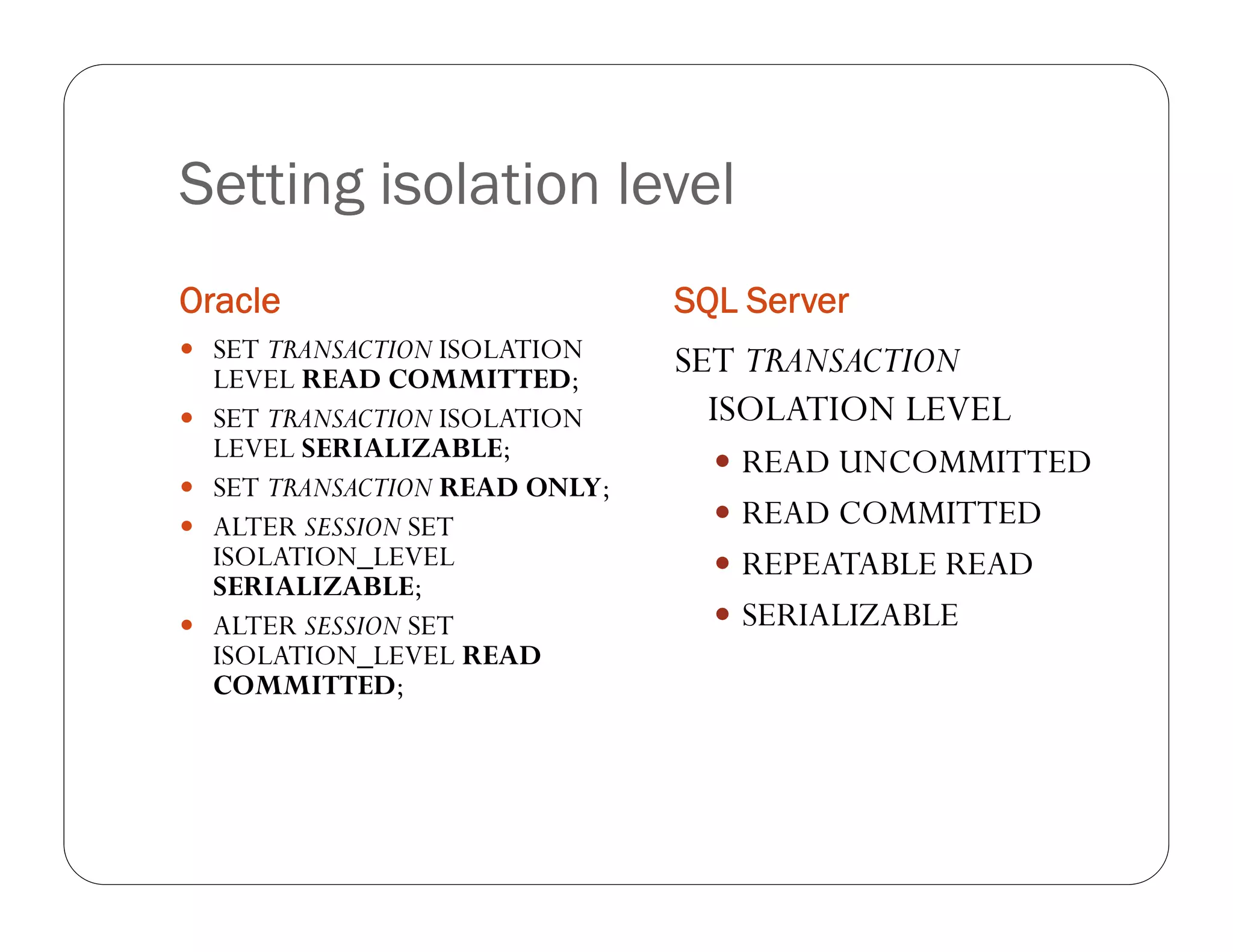 Setting isolation level
Oracle                           SQL Server
 SET TRANSACTION ISOLATION
    LEVEL READ COMMITTED;
                                 SET TRANSACTION
   SET TRANSACTION ISOLATION      ISOLATION LEVEL
    LEVEL SERIALIZABLE;             READ UNCOMMITTED
   SET TRANSACTION READ ONLY;
   ALTER SESSION SET               READ COMMITTED
    ISOLATION_LEVEL                 REPEATABLE READ
    SERIALIZABLE;
   ALTER SESSION SET               SERIALIZABLE
    ISOLATION_LEVEL READ
    COMMITTED;
 