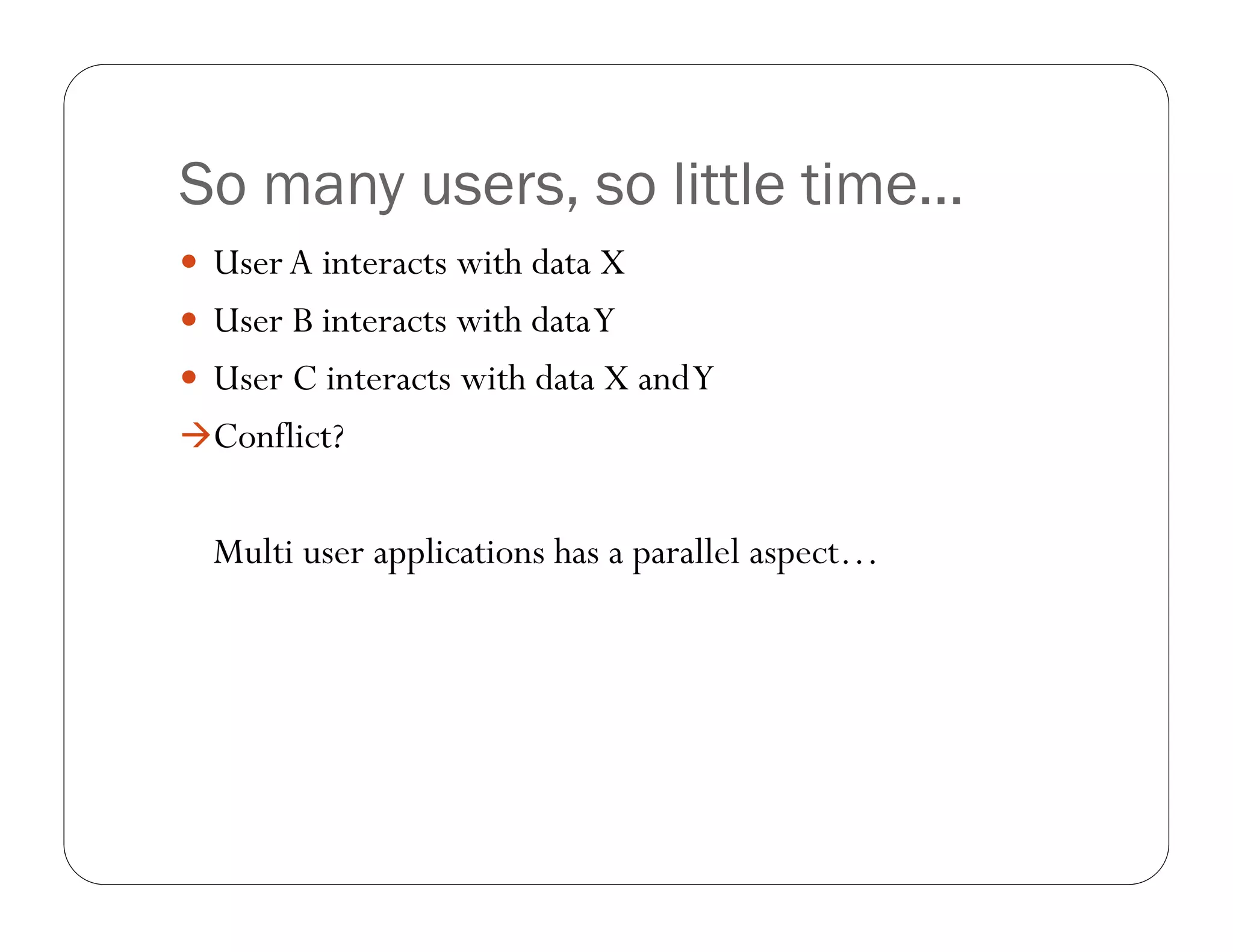 So many users, so little time…
 User A interacts with data X
 User B interacts with data Y
 User C interacts with data X and Y
Conflict?


  Multi user applications has a parallel aspect…
 