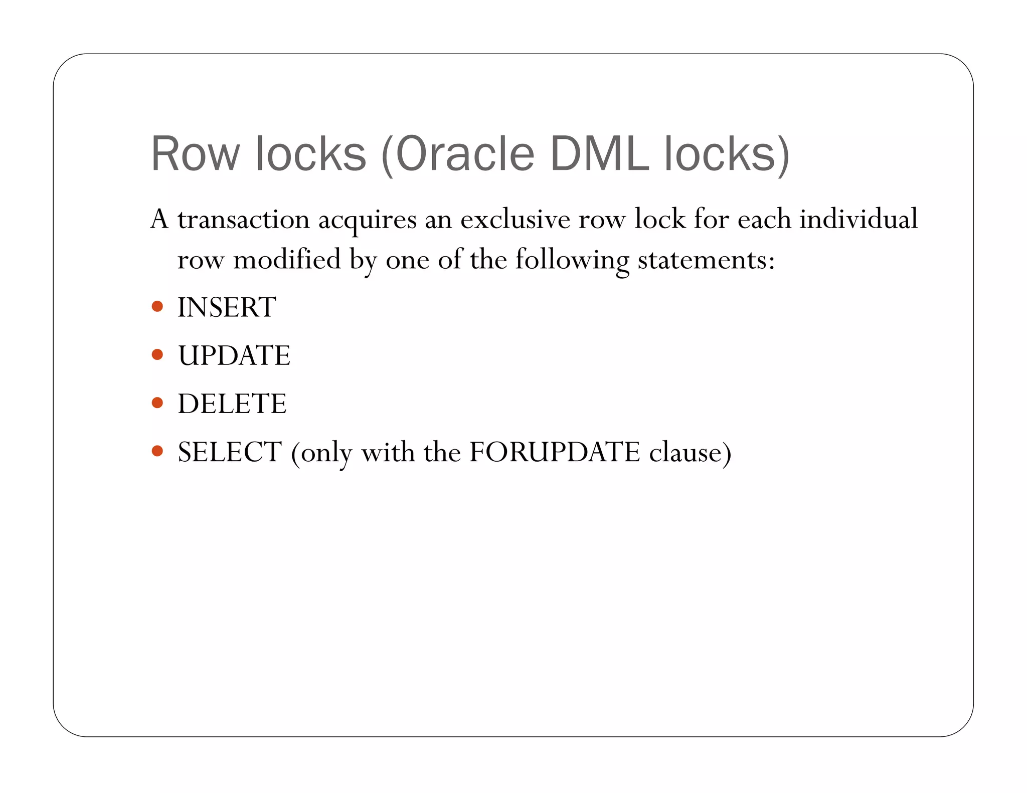 Row locks (Oracle DML locks)
A transaction acquires an exclusive row lock for each individual
  row modified by one of the following statements:
 INSERT
 UPDATE
 DELETE
 SELECT (only with the FORUPDATE clause)
 
