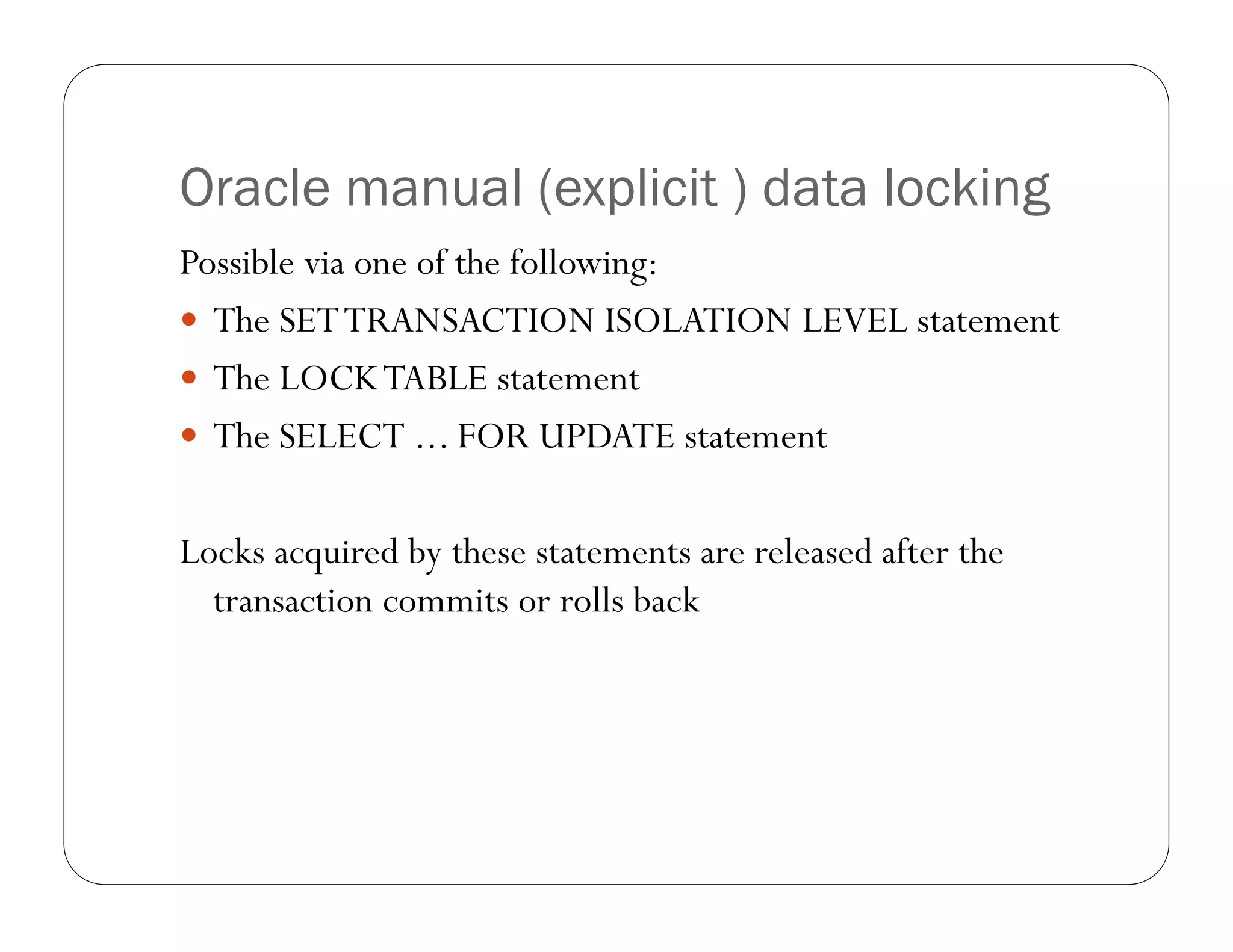 Oracle manual (explicit ) data locking
Possible via one of the following:
 The SET TRANSACTION ISOLATION LEVEL statement
 The LOCK TABLE statement
 The SELECT ... FOR UPDATE statement


Locks acquired by these statements are released after the
  transaction commits or rolls back
 