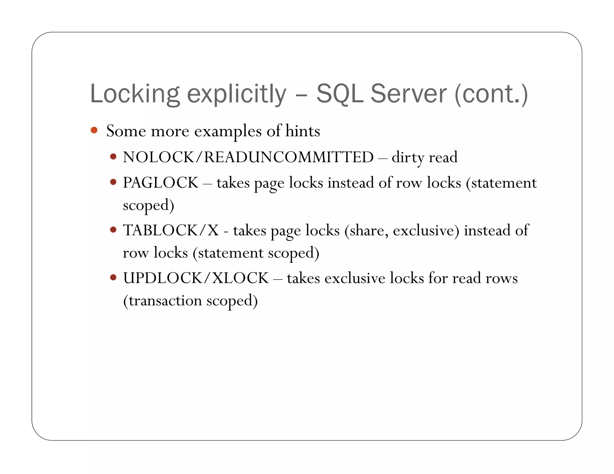 Locking explicitly – SQL Server (cont.)
 Some more examples of hints
   NOLOCK/READUNCOMMITTED – dirty read
   PAGLOCK – takes page locks instead of row locks (statement
    scoped)
   TABLOCK/X - takes page locks (share, exclusive) instead of
    row locks (statement scoped)
   UPDLOCK/XLOCK – takes exclusive locks for read rows
    (transaction scoped)
 