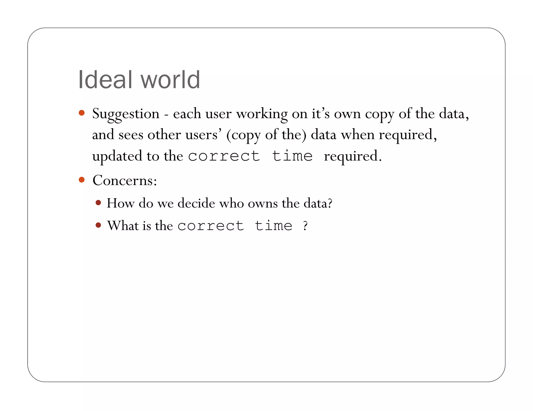 Ideal world
 Suggestion - each user working on it’s own copy of the data,
  and sees other users’ (copy of the) data when required,
  updated to the correct time required.
 Concerns:
   How do we decide who owns the data?
   What is the correct time ?
 