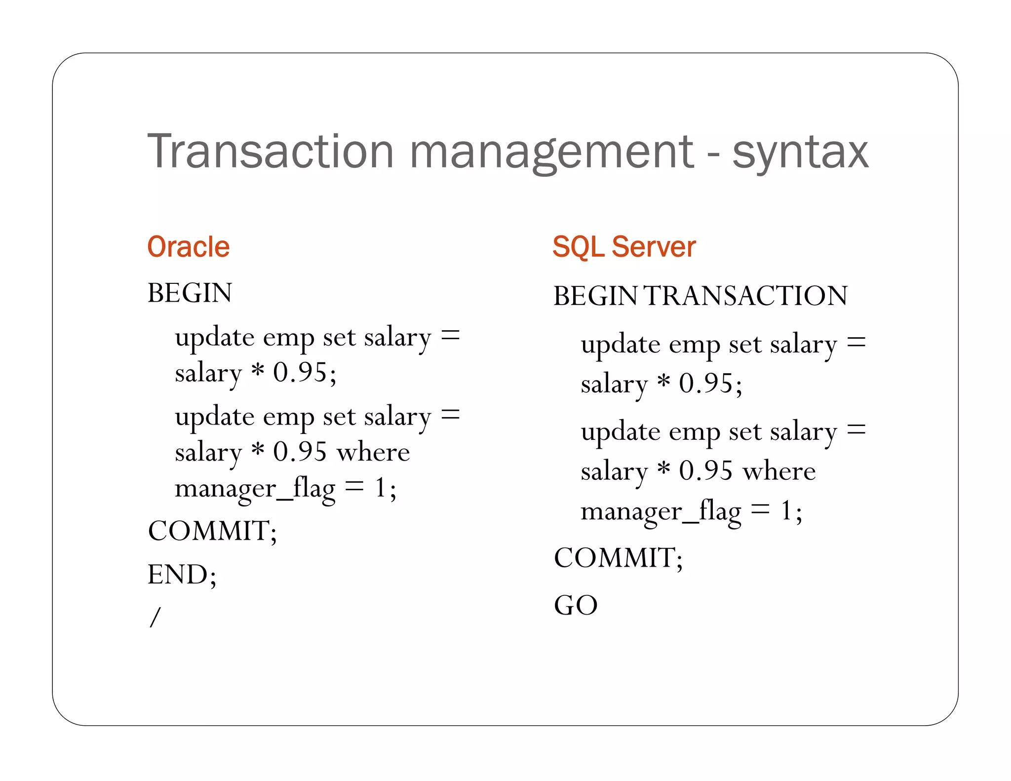 Transaction management - syntax
Oracle                      SQL Server
BEGIN                       BEGIN TRANSACTION
  update emp set salary =     update emp set salary =
  salary * 0.95;              salary * 0.95;
  update emp set salary =     update emp set salary =
  salary * 0.95 where
                              salary * 0.95 where
  manager_flag = 1;
                              manager_flag = 1;
COMMIT;
                            COMMIT;
END;
/                           GO
 