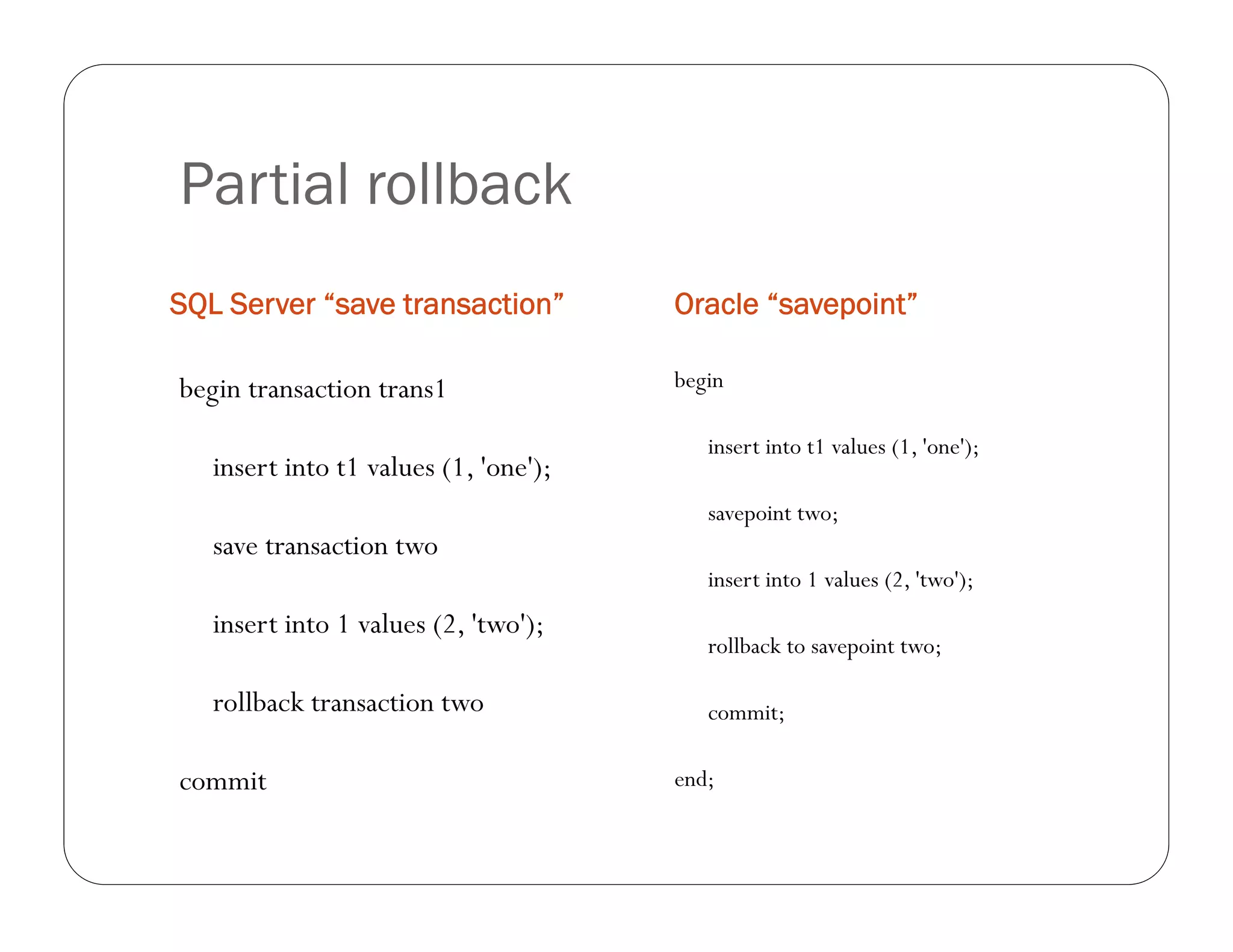 Partial rollback
SQL Server “save transaction”          Oracle “savepoint”

begin transaction trans1               begin

                                          insert into t1 values (1, 'one');
   insert into t1 values (1, 'one');
                                          savepoint two;
   save transaction two
                                          insert into 1 values (2, 'two');
   insert into 1 values (2, 'two');
                                          rollback to savepoint two;

   rollback transaction two               commit;

commit                                 end;
 