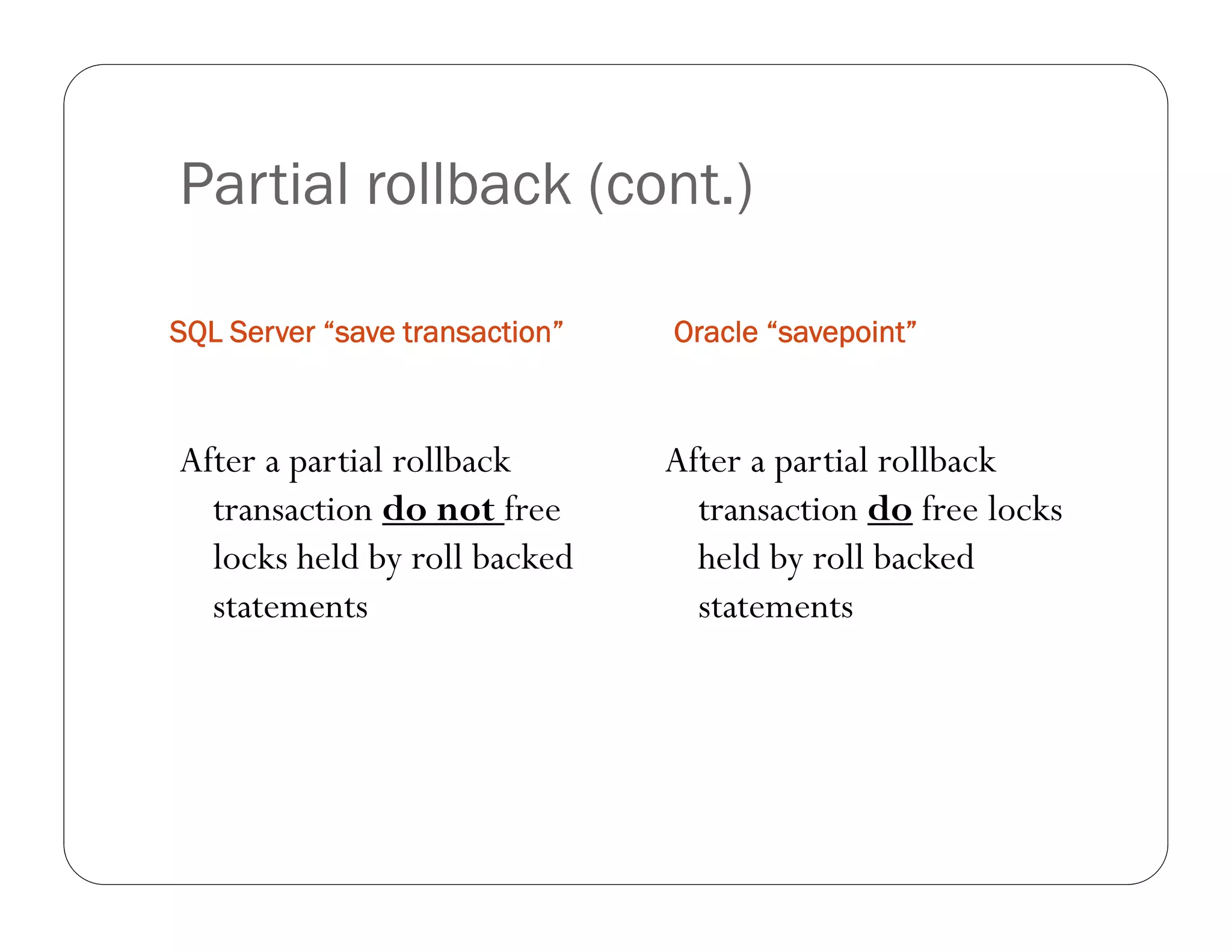 Partial rollback (cont.)

SQL Server “save transaction”   Oracle “savepoint”



After a partial rollback        After a partial rollback
  transaction do not free         transaction do free locks
  locks held by roll backed       held by roll backed
  statements                      statements
 