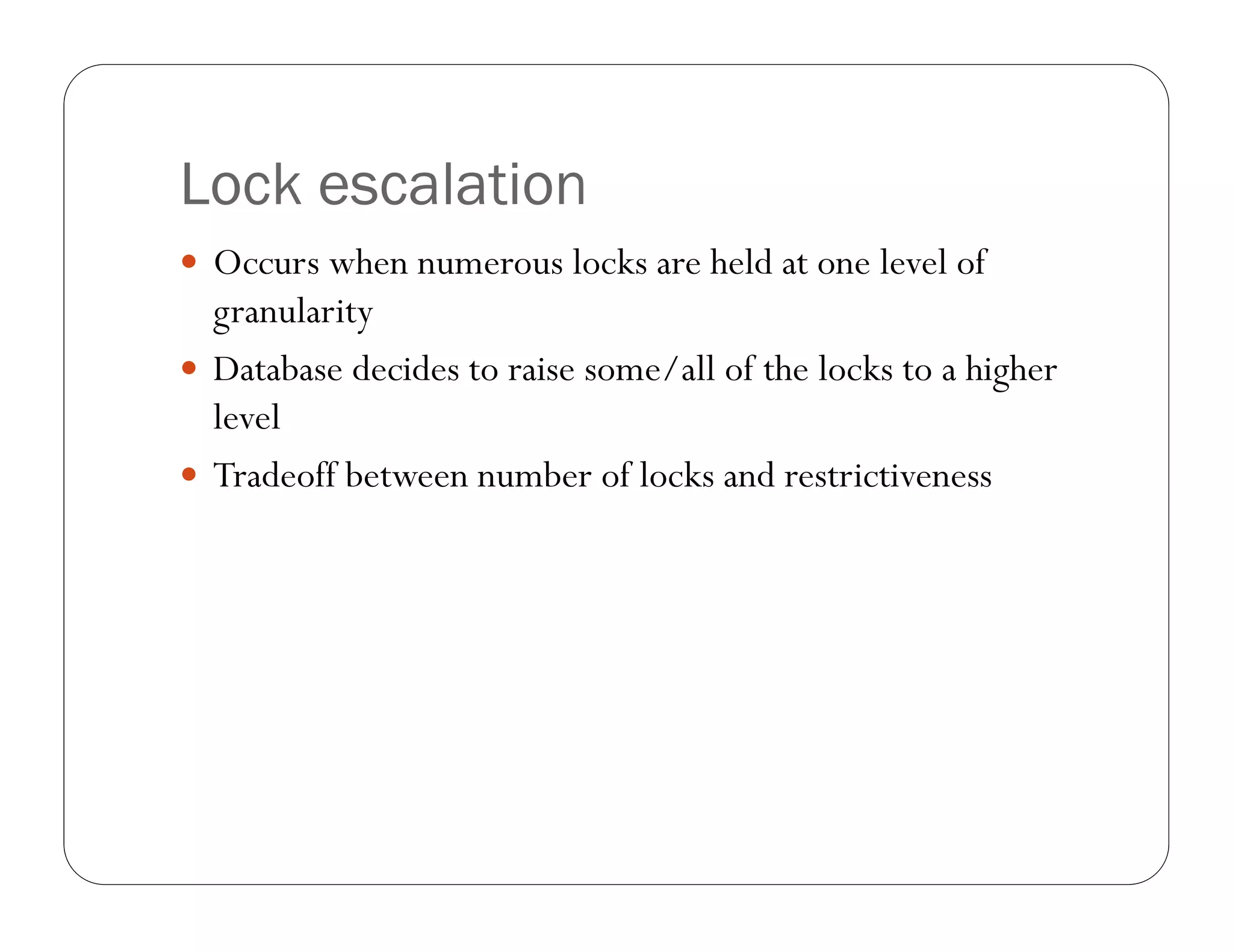 Lock escalation
 Occurs when numerous locks are held at one level of
  granularity
 Database decides to raise some/all of the locks to a higher
  level
 Tradeoff between number of locks and restrictiveness
 