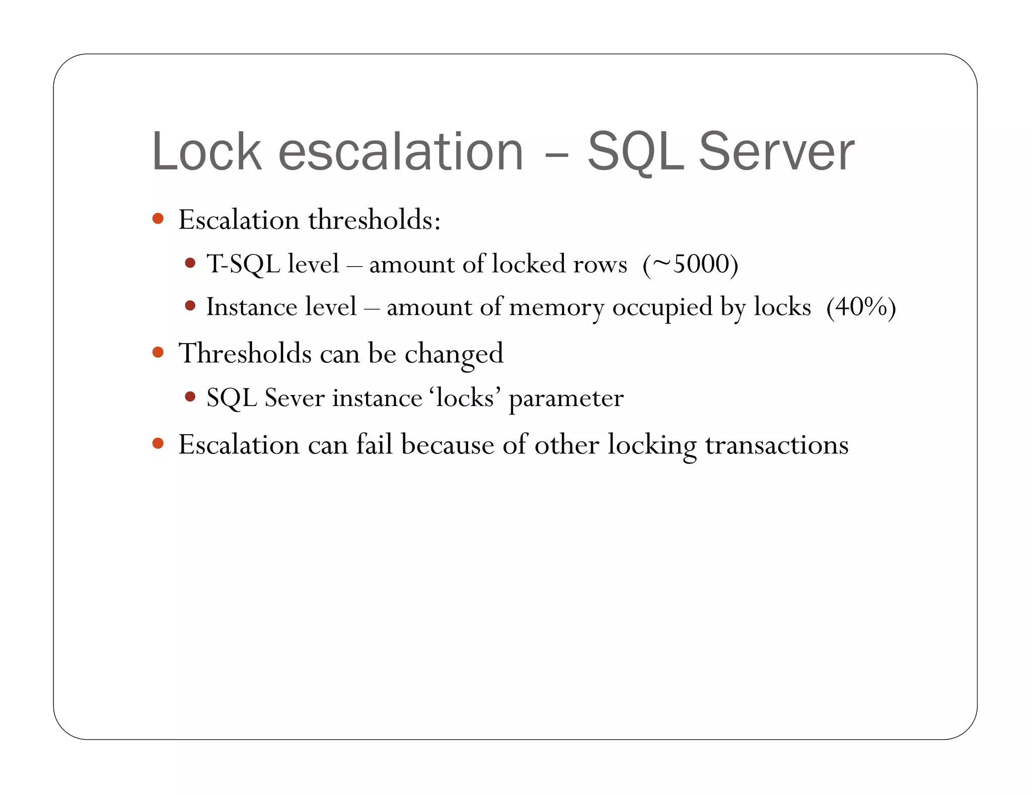 Lock escalation – SQL Server
 Escalation thresholds:
   T-SQL level – amount of locked rows (~5000)
   Instance level – amount of memory occupied by locks (40%)
 Thresholds can be changed
   SQL Sever instance ‘locks’ parameter
 Escalation can fail because of other locking transactions
 