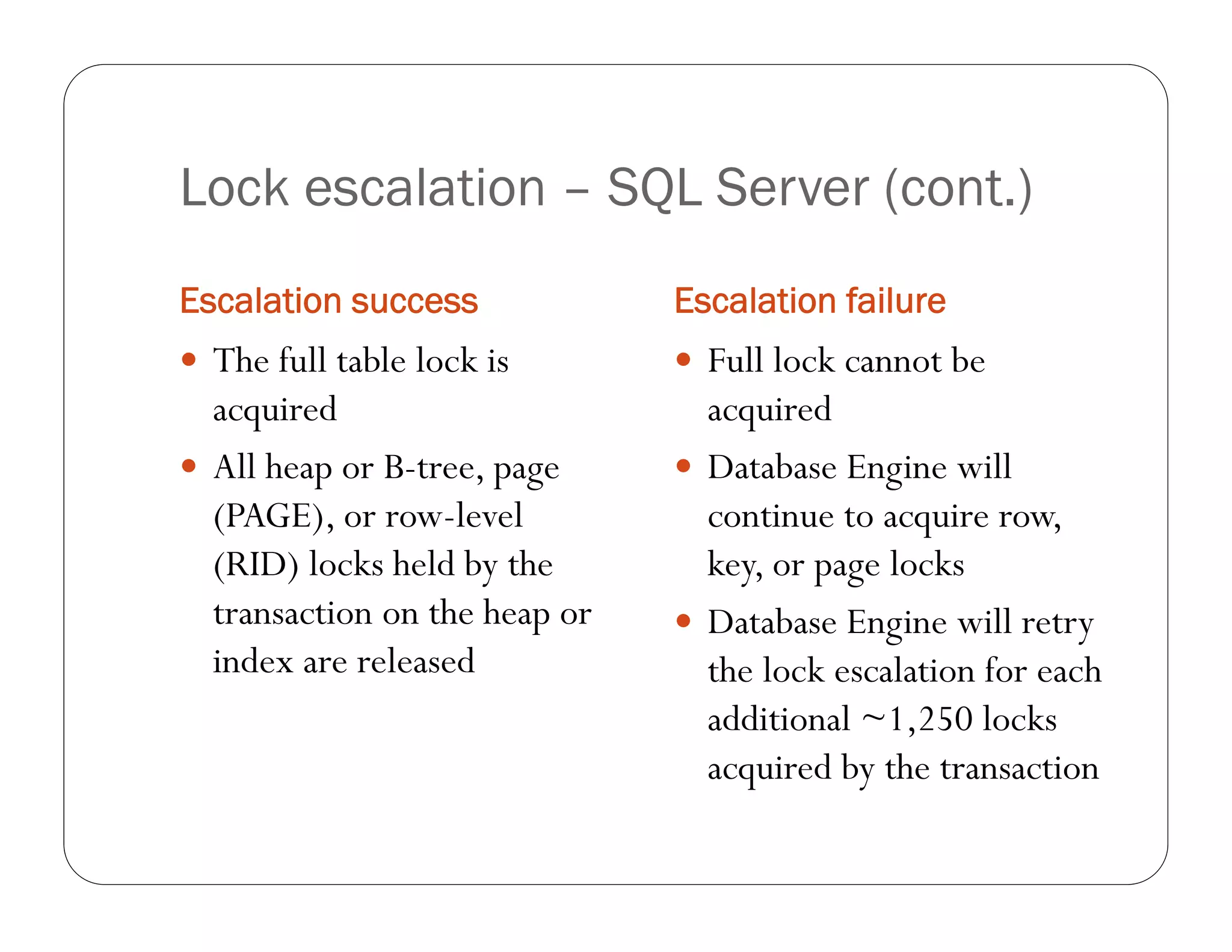 Lock escalation – SQL Server (cont.)
Escalation success             Escalation failure
 The full table lock is        Full lock cannot be
  acquired                       acquired
 All heap or B-tree, page      Database Engine will
  (PAGE), or row-level           continue to acquire row,
  (RID) locks held by the        key, or page locks
  transaction on the heap or    Database Engine will retry
  index are released             the lock escalation for each
                                 additional ~1,250 locks
                                 acquired by the transaction
 