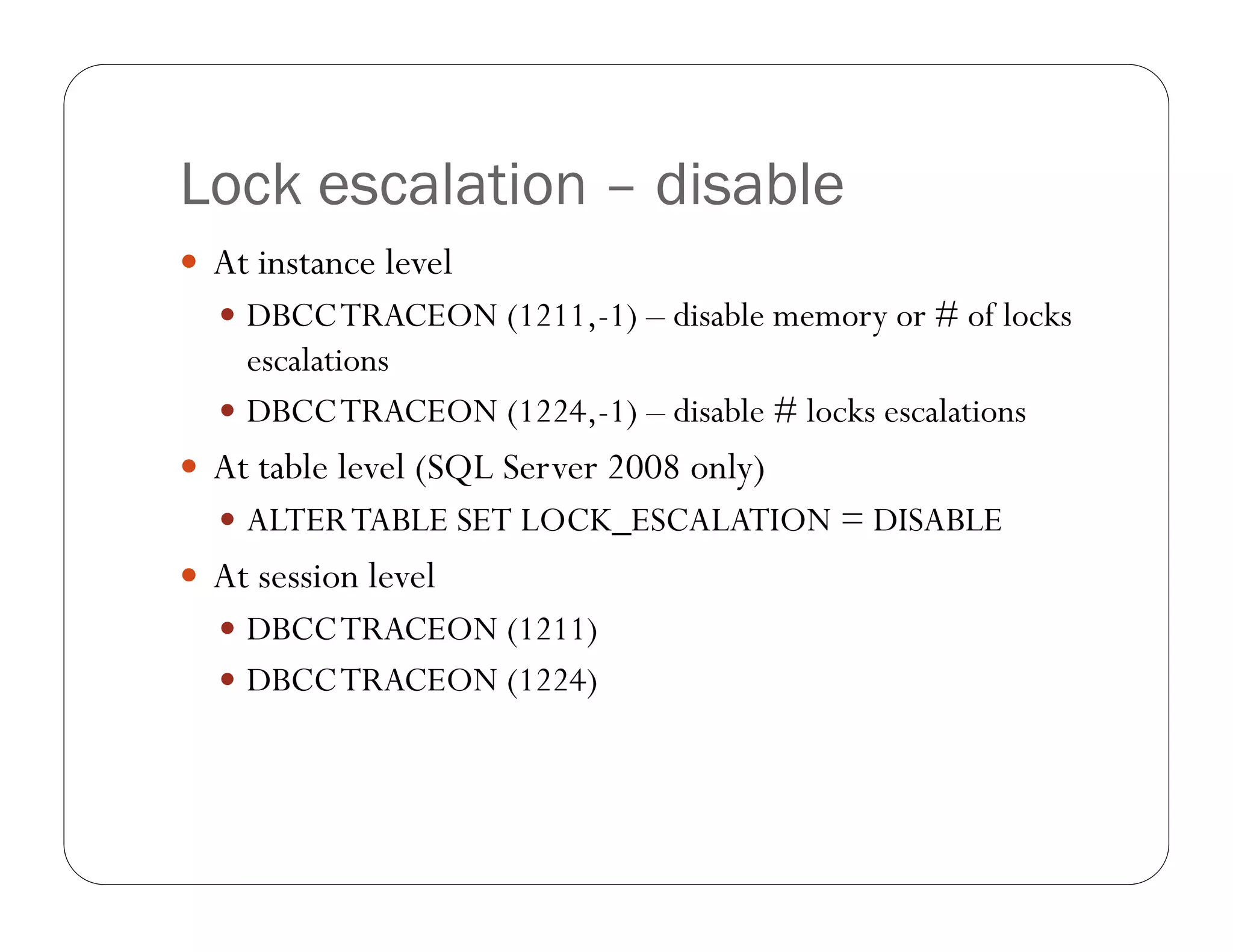 Lock escalation – disable
 At instance level
   DBCC TRACEON (1211,-1) – disable memory or # of locks
    escalations
   DBCC TRACEON (1224,-1) – disable # locks escalations
 At table level (SQL Server 2008 only)
   ALTER TABLE SET LOCK_ESCALATION = DISABLE
 At session level
   DBCC TRACEON (1211)
   DBCC TRACEON (1224)
 
