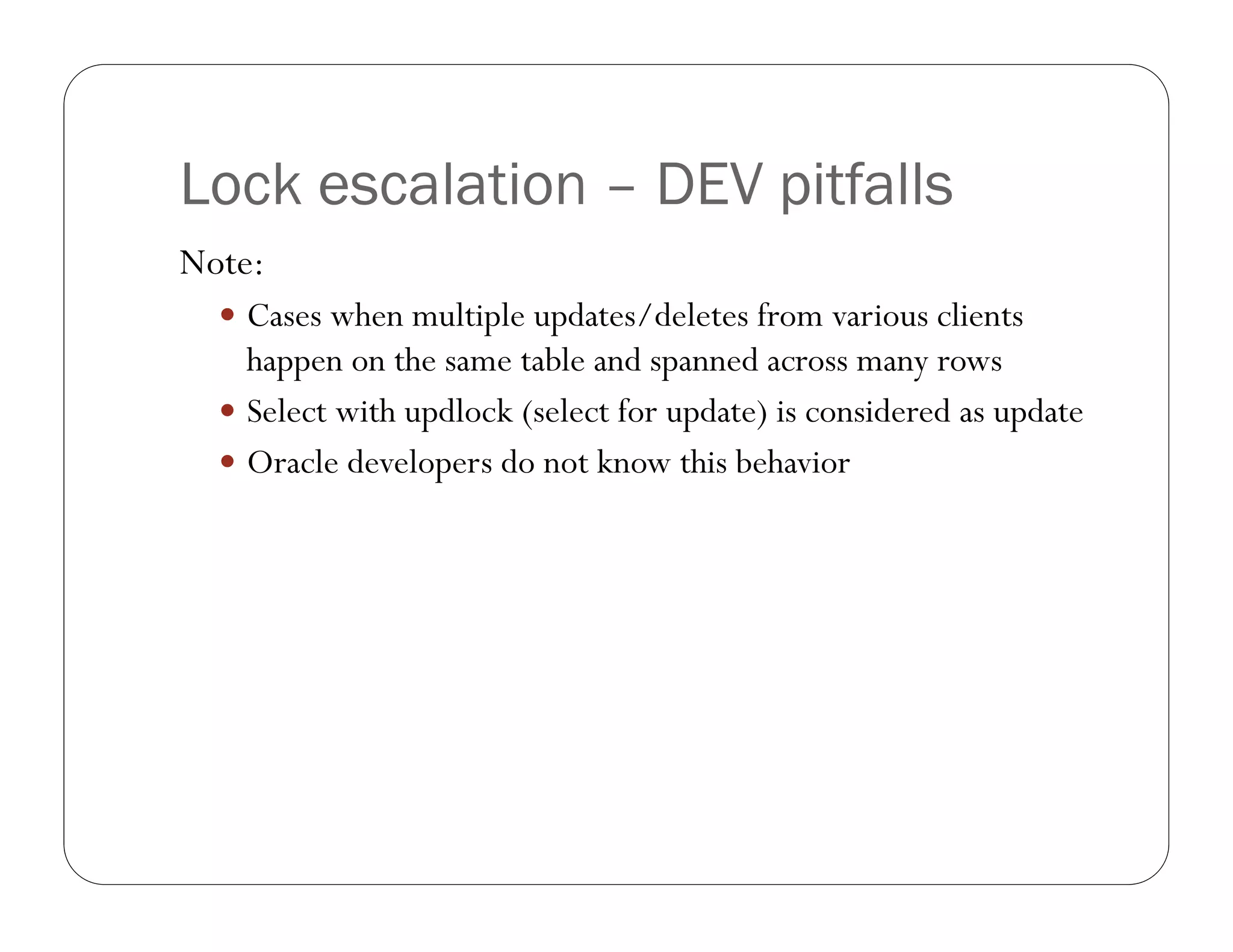 Lock escalation – DEV pitfalls
Note:
   Cases when multiple updates/deletes from various clients
    happen on the same table and spanned across many rows
   Select with updlock (select for update) is considered as update
   Oracle developers do not know this behavior
 