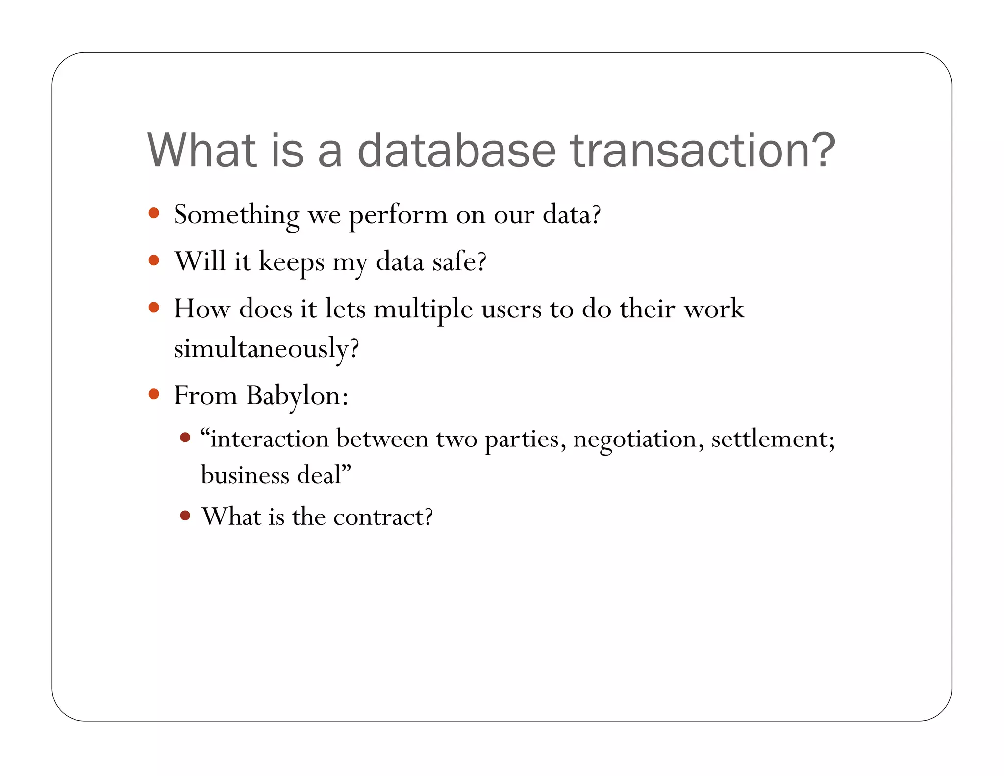 What is a database transaction?
 Something we perform on our data?
 Will it keeps my data safe?
 How does it lets multiple users to do their work
  simultaneously?
 From Babylon:
   “interaction between two parties, negotiation, settlement;
    business deal”
   What is the contract?
 
