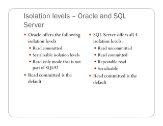 Isolation levels – Oracle and SQL
Server
 Oracle offers the following        SQL Server offers all 4
  isolation levels                    isolation levels:
   Read committed                     Read uncommitted
   Serializable isolation levels      Read committed
   Read-only mode that is not         Repeatable read
    part of SQL92                      Serializable
 Read committed is the              Read committed is the
  default                             default
 