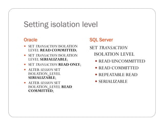 Setting isolation level
Oracle                           SQL Server
 SET TRANSACTION ISOLATION
    LEVEL READ COMMITTED;
                                 SET TRANSACTION
   SET TRANSACTION ISOLATION      ISOLATION LEVEL
    LEVEL SERIALIZABLE;             READ UNCOMMITTED
   SET TRANSACTION READ ONLY;
   ALTER SESSION SET               READ COMMITTED
    ISOLATION_LEVEL                 REPEATABLE READ
    SERIALIZABLE;
   ALTER SESSION SET               SERIALIZABLE
    ISOLATION_LEVEL READ
    COMMITTED;
 