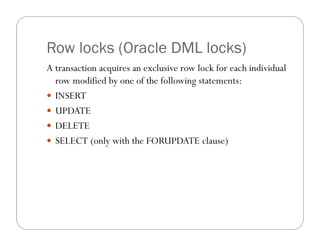 Row locks (Oracle DML locks)
A transaction acquires an exclusive row lock for each individual
  row modified by one of the following statements:
 INSERT
 UPDATE
 DELETE
 SELECT (only with the FORUPDATE clause)
 