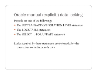 Oracle manual (explicit ) data locking
Possible via one of the following:
 The SET TRANSACTION ISOLATION LEVEL statement
 The LOCK TABLE statement
 The SELECT ... FOR UPDATE statement


Locks acquired by these statements are released after the
  transaction commits or rolls back
 