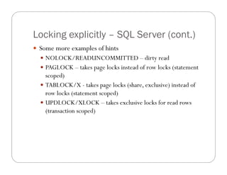Locking explicitly – SQL Server (cont.)
 Some more examples of hints
   NOLOCK/READUNCOMMITTED – dirty read
   PAGLOCK – takes page locks instead of row locks (statement
    scoped)
   TABLOCK/X - takes page locks (share, exclusive) instead of
    row locks (statement scoped)
   UPDLOCK/XLOCK – takes exclusive locks for read rows
    (transaction scoped)
 