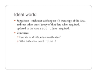 Ideal world
 Suggestion - each user working on it’s own copy of the data,
  and sees other users’ (copy of the) data when required,
  updated to the correct time required.
 Concerns:
   How do we decide who owns the data?
   What is the correct time ?
 