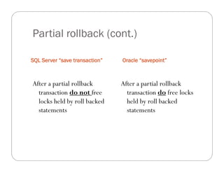 Partial rollback (cont.)

SQL Server “save transaction”   Oracle “savepoint”



After a partial rollback        After a partial rollback
  transaction do not free         transaction do free locks
  locks held by roll backed       held by roll backed
  statements                      statements
 