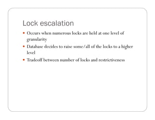 Lock escalation
 Occurs when numerous locks are held at one level of
  granularity
 Database decides to raise some/all of the locks to a higher
  level
 Tradeoff between number of locks and restrictiveness
 