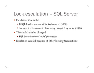 Lock escalation – SQL Server
 Escalation thresholds:
   T-SQL level – amount of locked rows (~5000)
   Instance level – amount of memory occupied by locks (40%)
 Thresholds can be changed
   SQL Sever instance ‘locks’ parameter
 Escalation can fail because of other locking transactions
 