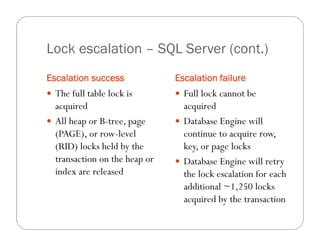 Lock escalation – SQL Server (cont.)
Escalation success             Escalation failure
 The full table lock is        Full lock cannot be
  acquired                       acquired
 All heap or B-tree, page      Database Engine will
  (PAGE), or row-level           continue to acquire row,
  (RID) locks held by the        key, or page locks
  transaction on the heap or    Database Engine will retry
  index are released             the lock escalation for each
                                 additional ~1,250 locks
                                 acquired by the transaction
 