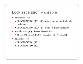 Lock escalation – disable
 At instance level
   DBCC TRACEON (1211,-1) – disable memory or # of locks
    escalations
   DBCC TRACEON (1224,-1) – disable # locks escalations
 At table level (SQL Server 2008 only)
   ALTER TABLE SET LOCK_ESCALATION = DISABLE
 At session level
   DBCC TRACEON (1211)
   DBCC TRACEON (1224)
 