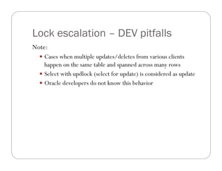 Lock escalation – DEV pitfalls
Note:
   Cases when multiple updates/deletes from various clients
    happen on the same table and spanned across many rows
   Select with updlock (select for update) is considered as update
   Oracle developers do not know this behavior
 