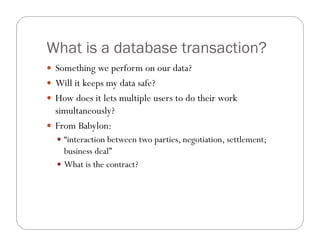 What is a database transaction?
 Something we perform on our data?
 Will it keeps my data safe?
 How does it lets multiple users to do their work
  simultaneously?
 From Babylon:
   “interaction between two parties, negotiation, settlement;
    business deal”
   What is the contract?
 
