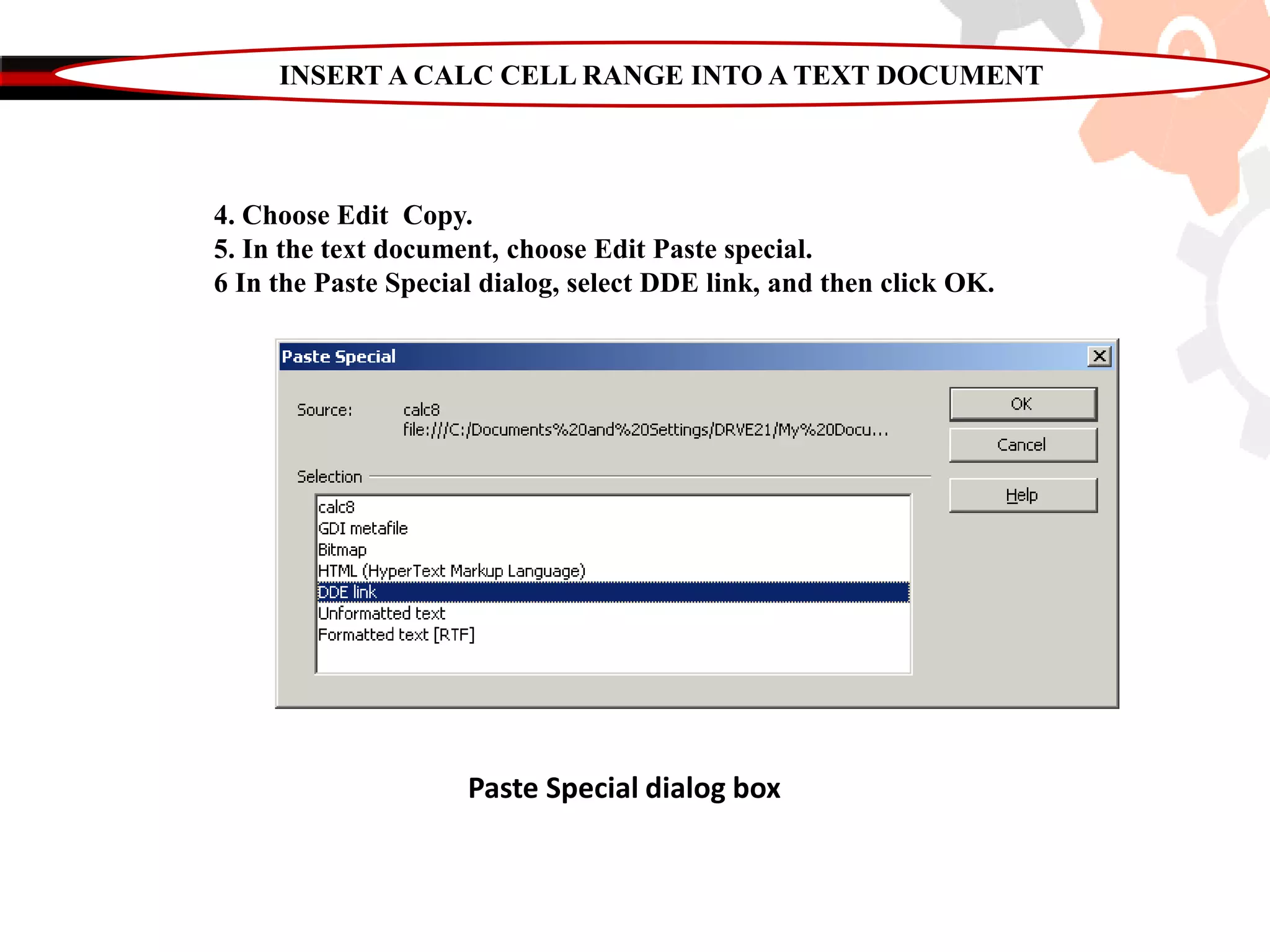 INSERT A CALC CELL RANGE INTO A TEXT DOCUMENT
4. Choose Edit Copy.
5. In the text document, choose Edit Paste special.
6 In the Paste Special dialog, select DDE link, and then click OK.
Paste Special dialog box
 