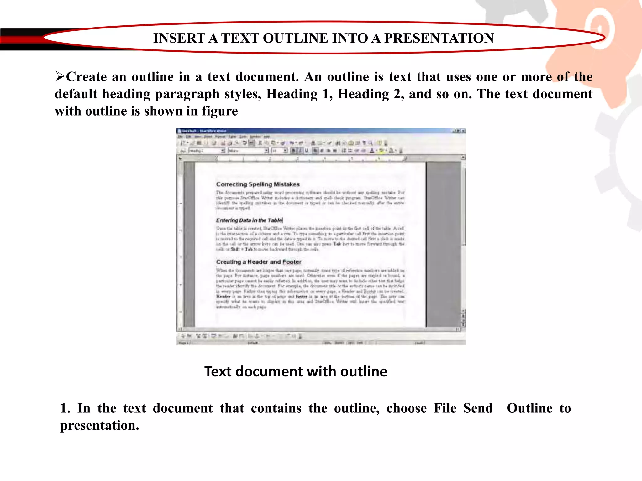 INSERT A TEXT OUTLINE INTO A PRESENTATION
Create an outline in a text document. An outline is text that uses one or more of the
default heading paragraph styles, Heading 1, Heading 2, and so on. The text document
with outline is shown in figure
Text document with outline
1. In the text document that contains the outline, choose File Send Outline to
presentation.
 