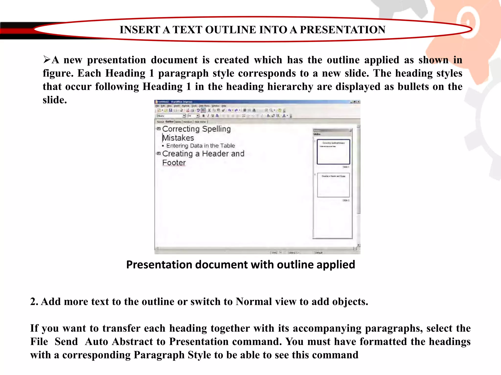 INSERT A TEXT OUTLINE INTO A PRESENTATION
A new presentation document is created which has the outline applied as shown in
figure. Each Heading 1 paragraph style corresponds to a new slide. The heading styles
that occur following Heading 1 in the heading hierarchy are displayed as bullets on the
slide.
Presentation document with outline applied
2. Add more text to the outline or switch to Normal view to add objects.
If you want to transfer each heading together with its accompanying paragraphs, select the
File Send Auto Abstract to Presentation command. You must have formatted the headings
with a corresponding Paragraph Style to be able to see this command
 