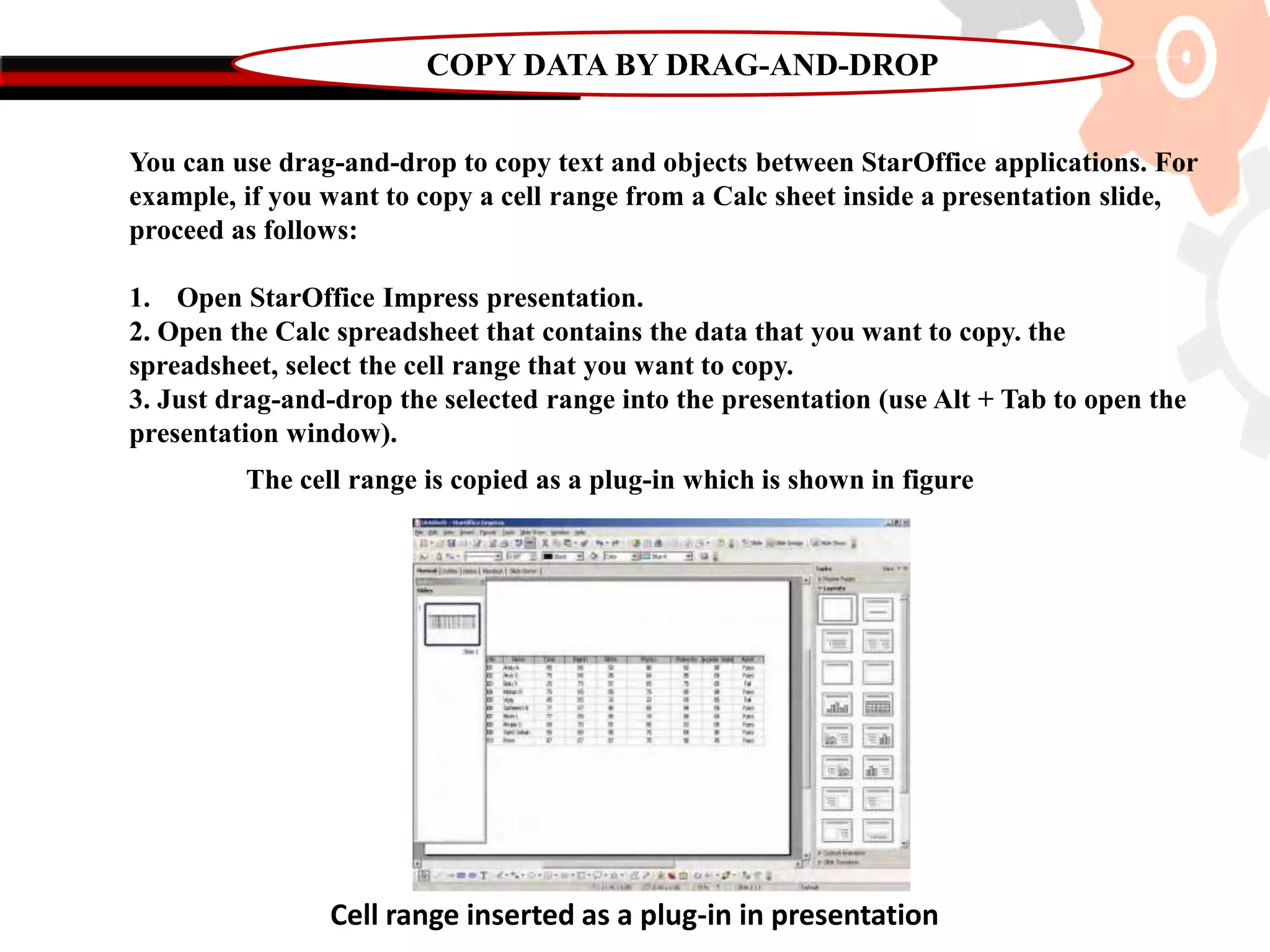 COPY DATA BY DRAG-AND-DROP
You can use drag-and-drop to copy text and objects between StarOffice applications. For
example, if you want to copy a cell range from a Calc sheet inside a presentation slide,
proceed as follows:
1. Open StarOffice Impress presentation.
2. Open the Calc spreadsheet that contains the data that you want to copy. the
spreadsheet, select the cell range that you want to copy.
3. Just drag-and-drop the selected range into the presentation (use Alt + Tab to open the
presentation window).
The cell range is copied as a plug-in which is shown in figure
Cell range inserted as a plug-in in presentation
 