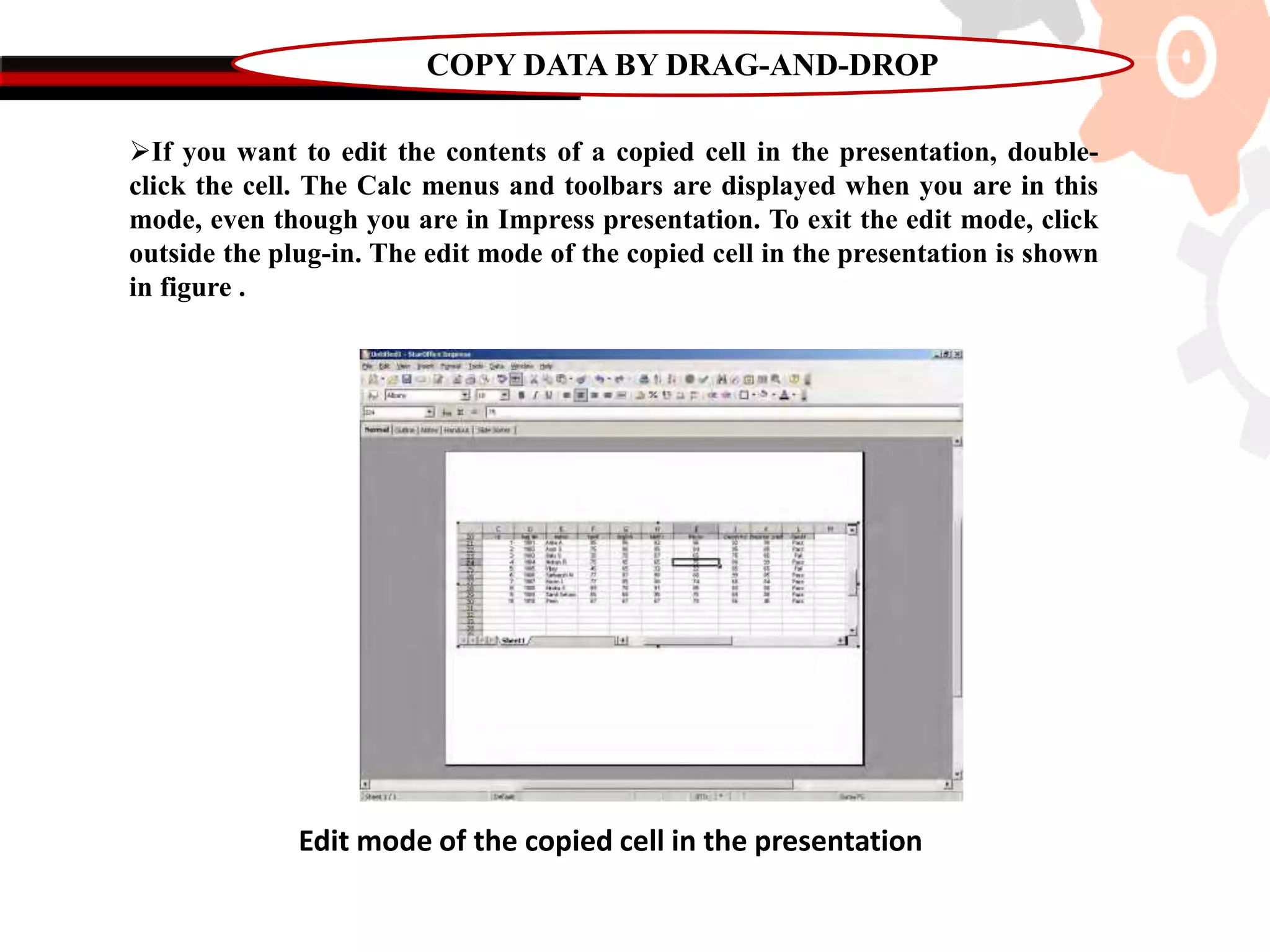 COPY DATA BY DRAG-AND-DROP
If you want to edit the contents of a copied cell in the presentation, double-
click the cell. The Calc menus and toolbars are displayed when you are in this
mode, even though you are in Impress presentation. To exit the edit mode, click
outside the plug-in. The edit mode of the copied cell in the presentation is shown
in figure .
Edit mode of the copied cell in the presentation
 