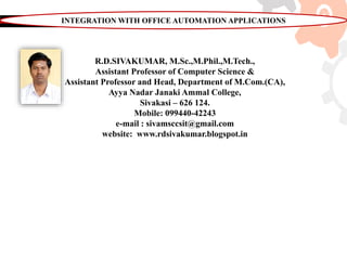 R.D.SIVAKUMAR, M.Sc.,M.Phil.,M.Tech.,
Assistant Professor of Computer Science &
Assistant Professor and Head, Department of M.Com.(CA),
Ayya Nadar Janaki Ammal College,
Sivakasi – 626 124.
Mobile: 099440-42243
e-mail : sivamsccsit@gmail.com
website: www.rdsivakumar.blogspot.in
INTEGRATION WITH OFFICE AUTOMATION APPLICATIONS
 