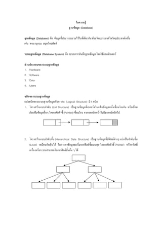 ใบความรู
                                        ฐานขอมูล (Database)

ฐานขอมูล (Database) คือ ขอมูลที่นํามารวบรวมไวในที่เดียวกัน ดวยวัตถุประสงคใดวัตถุประสงคหนึ่ง
เชน พจนานุกรม สมุดโทรศัพท

ระบบฐานขอมูล (Database System) คือ ระบบการบันทึกฐานขอมูล โดยใชคอมพิวเตอร

สวนประกอบของระบบฐานขอมูล
1. Hardware
2. Software
3. Data
4. Users

ชนิดของระบบฐานขอมูล
แบงชนิดของระบบฐานขอมูลเชิงตรรกะ (Logical Structure) มี 4 ชนิด
1. โครงสรางแบบลําดับ (List Structure) เปนฐานขอมูลที่เรคอรดในแฟมขอมูลหนึ่งเชื่อมโยงกัน หรือเชื่อม
    กับแฟมขอมูลอื่นๆ โดยอาศัยตัวชี้ (Pointer) เชื่อมโยง จากเรคอรดหนึ่งไปยังเรคอรดถัดไป




2. โครงสรางแบบลําดับขั้น (Hierarchical Data Structure) เปนฐานขอมูลที่มีฟลดตางๆ แบงเปนลําดับขั้น
   (Level) เหมือนกับตนได ในการหาขอมูลจะเริ่มจากฟลดชั้นบนสุด โดยอาศัยตัวชี้ (Pointer) หรือรหัสที่
   เครื่องหรือระบบสามารถโยงหาฟลดชั้นอื่น ๆ ได
 