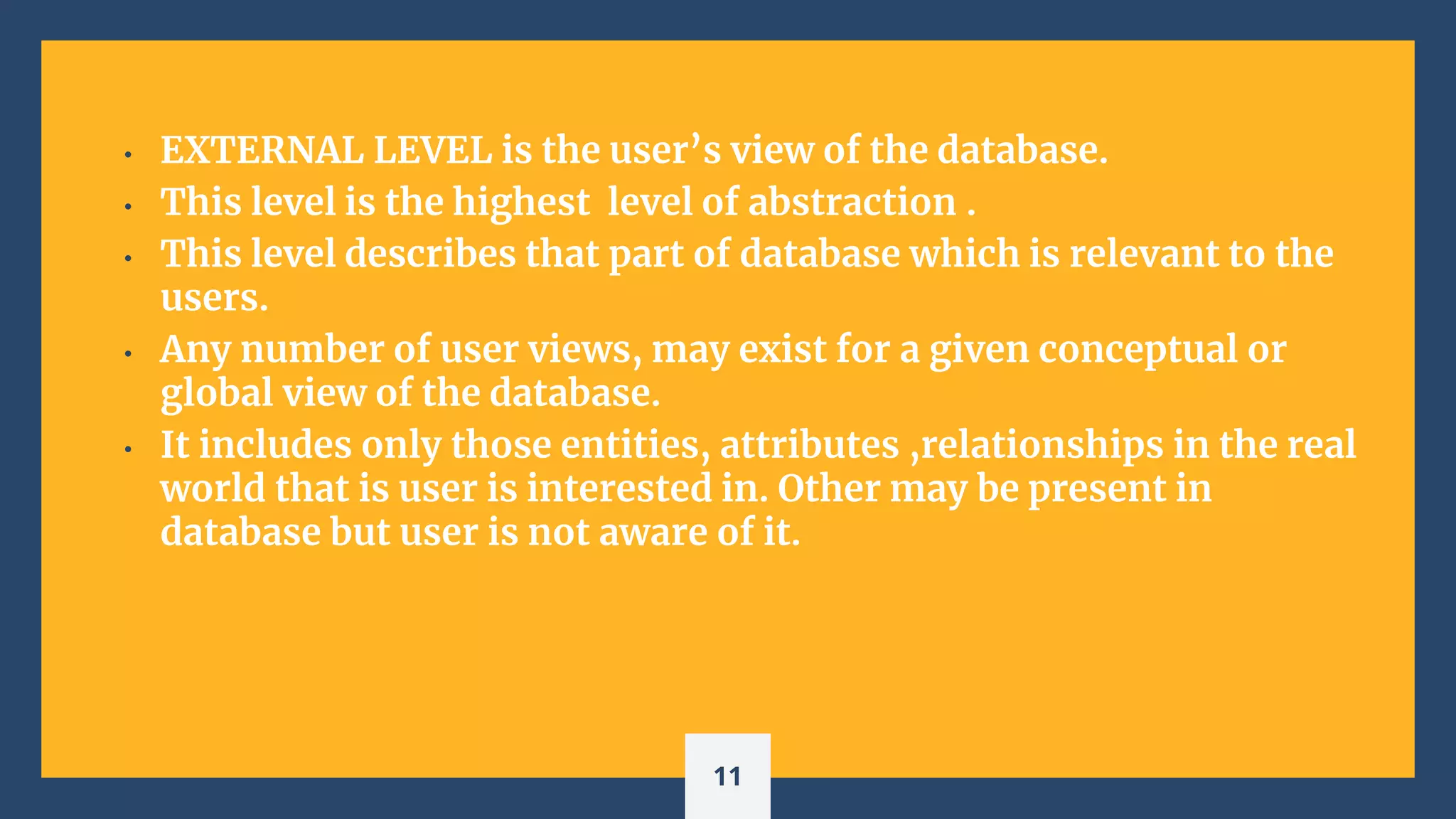• EXTERNAL LEVEL is the user’s view of the database.
• This level is the highest level of abstraction .
• This level describes that part of database which is relevant to the
users.
• Any number of user views, may exist for a given conceptual or
global view of the database.
• It includes only those entities, attributes ,relationships in the real
world that is user is interested in. Other may be present in
database but user is not aware of it.
11
 
