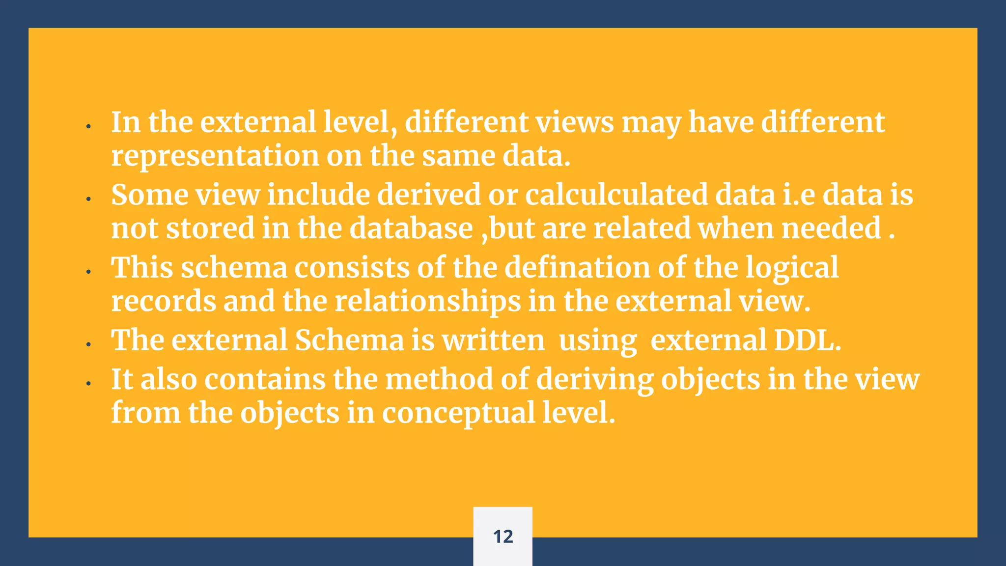 • In the external level, different views may have different
representation on the same data.
• Some view include derived or calculculated data i.e data is
not stored in the database ,but are related when needed .
• This schema consists of the defination of the logical
records and the relationships in the external view.
• The external Schema is written using external DDL.
• It also contains the method of deriving objects in the view
from the objects in conceptual level.
12
 