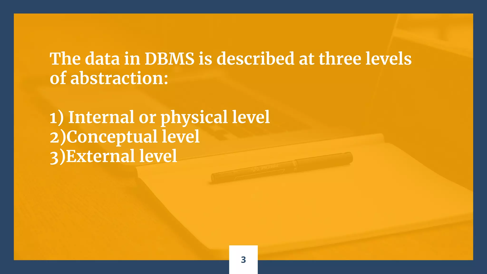 The data in DBMS is described at three levels
of abstraction:
1) Internal or physical level
2)Conceptual level
3)External level
3
 