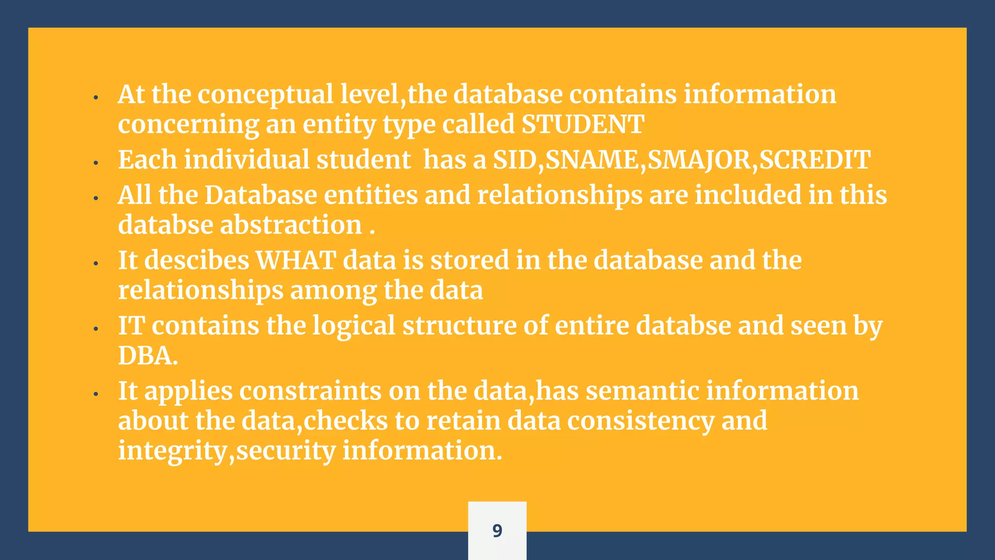• At the conceptual level,the database contains information
concerning an entity type called STUDENT
• Each individual student has a SID,SNAME,SMAJOR,SCREDIT
• All the Database entities and relationships are included in this
databse abstraction .
• It descibes WHAT data is stored in the database and the
relationships among the data
• IT contains the logical structure of entire databse and seen by
DBA.
• It applies constraints on the data,has semantic information
about the data,checks to retain data consistency and
integrity,security information.
9
 