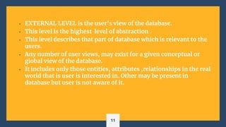 • EXTERNAL LEVEL is the user’s view of the database.
• This level is the highest level of abstraction .
• This level describes that part of database which is relevant to the
users.
• Any number of user views, may exist for a given conceptual or
global view of the database.
• It includes only those entities, attributes ,relationships in the real
world that is user is interested in. Other may be present in
database but user is not aware of it.
11
 
