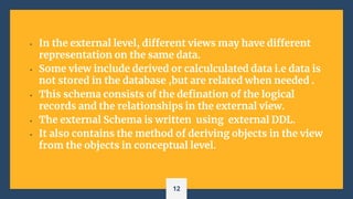 • In the external level, different views may have different
representation on the same data.
• Some view include derived or calculculated data i.e data is
not stored in the database ,but are related when needed .
• This schema consists of the defination of the logical
records and the relationships in the external view.
• The external Schema is written using external DDL.
• It also contains the method of deriving objects in the view
from the objects in conceptual level.
12
 
