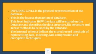 • INTERNAL LEVEL is the physical representation of the
database .
• This is the lowest abstraction of database.
• This level indicates HOW the data will be stored on the
Database and describes the data structure,file structure and
access methods to be used by the database.
• The internal schema defines the stored record ,methods of
representing data, indexing,data compression and
encryption techniques.
7
 